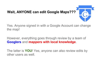 Wait, ANYONE can edit Google Maps???


Yes. Anyone signed in with a Google Account can change
the map!

However, everything goes through review by a team of
Googlers and mappers with local knowledge.

The latter is YOU! Yes, anyone can also review edits by
other users as well.
 