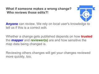 What if someone makes a wrong change?
Who reviews those edits?!


Anyone can review. We rely on local user's knowledge to
tell us if this is a correct edit.

Whether a change gets published depends on how trusted
the mapper and reviewer(s) are and how sensitive the
map data being changed is.

Reviewing others changes will get your changes reviewed
more quickly, too.
 