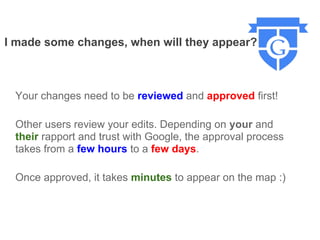 I made some changes, when will they appear?



 Your changes need to be reviewed and approved first!

 Other users review your edits. Depending on your and
 their rapport and trust with Google, the approval process
 takes from a few hours to a few days.

 Once approved, it takes minutes to appear on the map :)
 