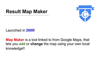 Result Map Maker


Launched in 2009!

Map Maker is a tool linked to from Google Maps, that
lets you add or change the map using your own local
knowledge!!
 