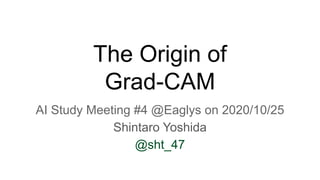 The Origin of
Grad-CAM
AI Study Meeting #4 @Eaglys on 2020/10/25
Shintaro Yoshida
@sht_47
 