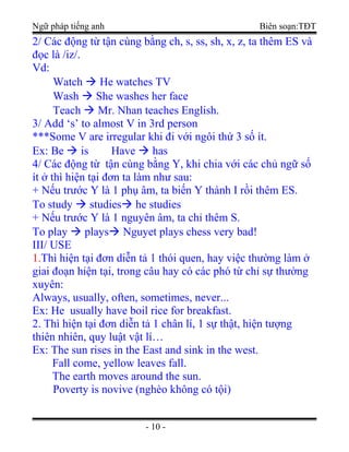 Ngữ pháp tiếng anh Biên soạn:TĐT
2/ Các động từ tận cùng bằng ch, s, ss, sh, x, z, ta thêm ES và
đọc là /iz/.
Vd:
Watch  He watches TV
Wash  She washes her face
Teach  Mr. Nhan teaches English.
3/ Add ‘s’ to almost V in 3rd person
***Some V are irregular khi đi với ngôi thứ 3 số ít.
Ex: Be  is Have  has
4/ Các động từ tận cùng bằng Y, khi chia với các chủ ngữ số
ít ở thì hiện tại đơn ta làm như sau:
+ Nếu trước Y là 1 phụ âm, ta biến Y thành I rồi thêm ES.
To study  studies he studies
+ Nếu trước Y là 1 nguyên âm, ta chỉ thêm S.
To play  plays Nguyet plays chess very bad!
III/ USE
1.Thì hiện tại đơn diễn tả 1 thói quen, hay việc thường làm ở
giai đoạn hiện tại, trong câu hay có các phó từ chỉ sự thường
xuyên:
Always, usually, often, sometimes, never...
Ex: He usually have boil rice for breakfast.
2. Thì hiện tại đơn diễn tả 1 chân lí, 1 sự thật, hiện tượng
thiên nhiên, quy luật vật lí…
Ex: The sun rises in the East and sink in the west.
Fall come, yellow leaves fall.
The earth moves around the sun.
Poverty is novive (nghèo không có tội)
- 10 -
 