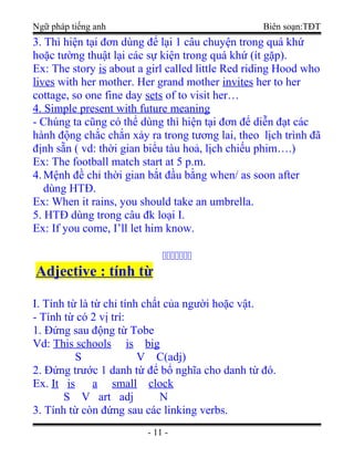 Ngữ pháp tiếng anh Biên soạn:TĐT
3. Thì hiện tại đơn dùng để lại 1 câu chuyện trong quá khứ
hoặc tường thuật lại các sự kiện trong quá khứ (ít gặp).
Ex: The story is about a girl called little Red riding Hood who
lives with her mother. Her grand mother invites her to her
cottage, so one fine day sets of to visit her…
4. Simple present with future meaning
- Chúng ta cũng có thể dùng thì hiện tại đơn để diễn đạt các
hành động chắc chắn xảy ra trong tương lai, theo lịch trình đã
định sẵn ( vd: thời gian biểu tàu hoả, lịch chiếu phim….)
Ex: The football match start at 5 p.m.
4.Mệnh đề chỉ thời gian bắt đầu bằng when/ as soon after
dùng HTĐ.
Ex: When it rains, you should take an umbrella.
5. HTĐ dùng trong câu đk loại I.
Ex: If you come, I’ll let him know.

Adjective : tính từ
I. Tính từ là từ chỉ tính chất của người hoặc vật.
- Tính từ có 2 vị trí:
1. Đứng sau động từ Tobe
Vd: This schools is big
S V C(adj)
2. Đứng trước 1 danh từ để bổ nghĩa cho danh từ đó.
Ex. It is a small clock
S V art adj N
3. Tính từ còn đứng sau các linking verbs.
- 11 -
 