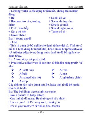 Ngữ pháp tiếng anh Biên soạn:TĐT
- Linking verbs là các động từ liên kết, không tạo ra hành
động.
+ Be
+ Become: trở nên, trưởng
thành
+ Feel: cảm thấy
+ Get : trở nên
+ Grow: thành
+ Look: có vẻ
+ Seem: dường như
+ Smell: có mùi
+ Sound: nghe có vẻ
+ Taste: có vị
Ex: It sound good!
II/ Use
- Tính từ dùng để bổ nghĩa cho danh từ hay đại từ. Tính từ có
thể là 1 hình dung từ (attributes) hoặc thuộc từ (predicatives)
- Attributes adjectives: đứng trước danh từ để bổ nghĩa cho
danh từ ấy.
Ex: A true story /A pretty girl.
+ Predicative adjectives: là các tính từ bắt đầu bằng prefix “a”
như:
 Afloat( nổi)
 Afraid
 Ashamed(xấu hổ)
 Asleep
 Alives
 Alone
 Alight(đang cháy)
Các tính từ này luôn đứng sau Be, hoặc tính từ để bổ nghĩa
cho danh từ đó.
Ex: The buildings were alight we came.
I saw a picture of baby asleep.
- Các tính từ đứng sau Be thường chỉ sức khoẻ:
How are you?  I’m very well, thank you
How is your mother? She is fine, thanks
- 12 -
 