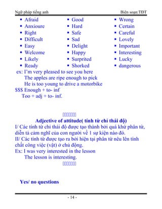 Ngữ pháp tiếng anh Biên soạn:TĐT
 Afraid
 Anxioure
 Right
 Difficult
 Easy
 Welcome
 Likely
 Ready
 Good
 Hard
 Safe
 Sad
 Delight
 Happy
 Surprited
 Shorked
 Wrong
 Certain
 Careful
 Lovely
 Important
 Interesting
 Lucky
 dangerous
ex: I’m very pleased to see you here
The apples are ripe enough to pick
He is too young to drive a motorbike
$$$ Enough + to- inf
Too + adj + to- inf.

Adjective of attitude( tính từ chỉ thái độ)
I/ Các tính từ chỉ thái độ được tạo thành bởi quá khứ phân từ,
diễn tả cảm nghĩ của con người về 1 sự kiện nào đó.
II/ Các tính từ được tạo ra bởi hiện tại phân từ nêu lên tính
chất công việc (vật) ở chủ động.
Ex: I was very interested in the lesson
The lesson is interesting.

Yes/ no questions
- 14 -
 