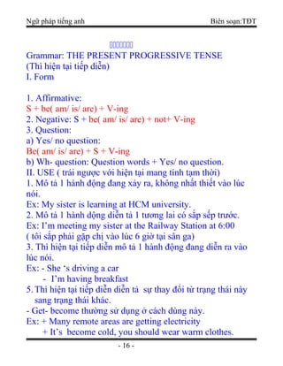 Ngữ pháp tiếng anh Biên soạn:TĐT

Grammar: THE PRESENT PROGRESSIVE TENSE
(Thì hiện tại tiếp diễn)
I. Form
1. Affirmative:
S + be( am/ is/ are) + V-ing
2. Negative: S + be( am/ is/ are) + not+ V-ing
3. Question:
a) Yes/ no question:
Be( am/ is/ are) + S + V-ing
b) Wh- question: Question words + Yes/ no question.
II. USE ( trái ngược với hiện tại mang tính tạm thời)
1. Mô tả 1 hành động đang xảy ra, không nhất thiết vào lúc
nói.
Ex: My sister is learning at HCM university.
2. Mô tả 1 hành dộng diễn tả 1 tương lai có sắp sếp trước.
Ex: I’m meeting my sister at the Railway Station at 6:00
( tôi sắp phải gặp chị vào lúc 6 giờ tại sân ga)
3. Thì hiện tại tiếp diễn mô tả 1 hành động đang diễn ra vào
lúc nói.
Ex: - She ‘s driving a car
- I’m having breakfast
5.Thì hiện tại tiếp diễn diễn tả sự thay đổi từ trạng thái này
sang trạng thái khác.
- Get- become thường sử dụng ở cách dùng này.
Ex: + Many remote areas are getting electricity
+ It’s become cold, you should wear warm clothes.
- 16 -
 