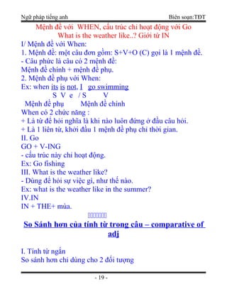 Ngữ pháp tiếng anh Biên soạn:TĐT
Mệnh đề với WHEN, cấu trúc chỉ hoạt động với Go
What is the weather like..? Giới từ IN
I/ Mệnh đề với When:
1. Mệnh đề: một câu đơn gồm: S+V+O (C) gọi là 1 mệnh đề.
- Câu phức là câu có 2 mệnh đề:
Mệnh đề chính + mệnh đề phụ.
2. Mệnh đề phụ với When:
Ex: when its is not, I go swimming
S V e / S V
Mệnh đề phụ Mệnh đề chính
When có 2 chức năng :
+ Là từ để hỏi nghĩa là khi nào luôn đứng ở đầu câu hỏi.
+ Là 1 liên từ, khởi đầu 1 mệnh đề phụ chỉ thời gian.
II. Go
GO + V-ING
- cấu trúc này chỉ hoạt động.
Ex: Go fishing
III. What is the weather like?
- Dùng để hỏi sự việc gì, như thế nào.
Ex: what is the weather like in the summer?
IV.IN
IN + THE+ mùa.

So Sánh hơn của tính từ trong câu – comparative of
adj
I. Tính từ ngắn
So sánh hơn chỉ dùng cho 2 đối tượng
- 19 -
 