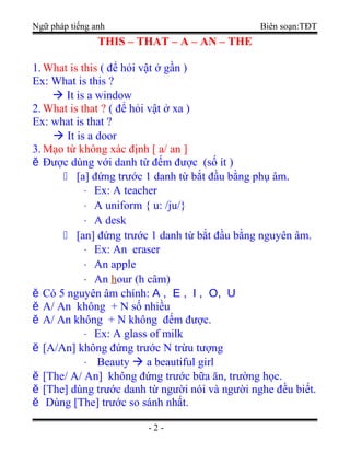 Ngữ pháp tiếng anh Biên soạn:TĐT
THIS – THAT – A – AN – THE
1.What is this ( để hỏi vật ở gần )
Ex: What is this ?
 It is a window
2.What is that ? ( để hỏi vật ở xa )
Ex: what is that ?
 It is a door
3.Mạo từ không xác định [ a/ an ]
ě Được dùng với danh từ đếm được (số ít )
 [a] đứng trước 1 danh từ bắt đầu bằng phụ âm.
⋅ Ex: A teacher
⋅ A uniform { u: /ju/}
⋅ A desk
 [an] đứng trước 1 danh từ bắt đầu bằng nguyên âm.
⋅ Ex: An eraser
⋅ An apple
⋅ An hour (h câm)
ě Có 5 nguyên âm chính: A , E , I , O, U
ě A/ An không + N số nhiều
ě A/ An không + N không đếm được.
⋅ Ex: A glass of milk
ě [A/An] không đứng trước N trừu tượng
⋅ Beauty  a beautiful girl
ě [The/ A/ An] không đứng trước bữa ăn, trường học.
ě [The] dùng trước danh từ người nói và người nghe đều biết.
ě Dùng [The] trước so sánh nhất.
- 2 -
 