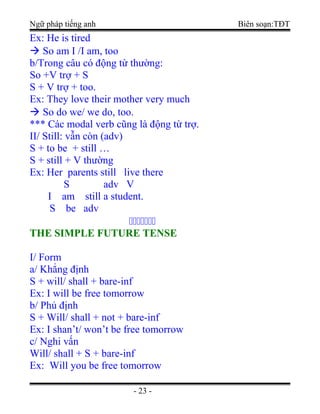 Ngữ pháp tiếng anh Biên soạn:TĐT
Ex: He is tired
 So am I /I am, too
b/Trong câu có động từ thường:
So +V trợ + S
S + V trợ + too.
Ex: They love their mother very much
 So do we/ we do, too.
*** Các modal verb cũng là động từ trợ.
II/ Still: vẫn còn (adv)
S + to be + still …
S + still + V thường
Ex: Her parents still live there
S adv V
I am still a student.
S be adv

THE SIMPLE FUTURE TENSETHE SIMPLE FUTURE TENSE
I/ Form
a/ Khẳng định
S + will/ shall + bare-inf
Ex: I will be free tomorrow
b/ Phủ định
S + Will/ shall + not + bare-inf
Ex: I shan’t/ won’t be free tomorrow
c/ Nghi vấn
Will/ shall + S + bare-inf
Ex: Will you be free tomorrow
- 23 -
 