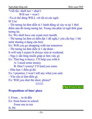 Ngữ pháp tiếng anh Biên soạn:TĐT
*viết tắc: shall not = shan’t
Will not = won’t
-Ta có thể dùng WILL với tất cả các ngôi.
II/ Use
- Thì tương lai đơn diễn tả 1 hành động sẽ xảy ra tại 1 thời
điểm nào đó trong tương lai. Trong câu phải có ngữ thời gian
tương lai.
Ex: We shall have our exam next month.
- Thì tương lai đơn cò diễn đạt 1 đề nghị,1 yêu cầu hay 1 lời
mời( thường ở dạng câu hỏi)
Ex: Will you go shopping with me tomorrow
- Thì tương lai đơn diễn tả 1 dự đoán :
It will rain I expect It always rain at weekend.
- Ngụ ý sẵn lòng muốn giúp ai làm việc gì:
Ex: That bag is heavy. I’ll help you with it
A: I need some money
B: Don’t worrry! I’ll lend you some.
- Hứa hẹn 1 điều gì đó:
Ex: I promise, I won’t tell any what you said.
- Yêu cầu ai làm điều gì.
Ex: Will you shut the door, please?

PREPOSITIONPREPOSITION
Prepositions of time/ place
I. From… to từ đến
Ex: from home to school
From one to ten
II. IN:
- 24 -
 