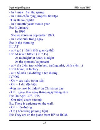 Ngữ pháp tiếng anh Biên soạn:TĐT
- In + mùa in the spring
- In + nơi chốn rộng(làng/xã/ tỉnh/tp)
 in Hanoi capital
- In + month/ year/ month year
Ex: In January
In 1980
She was born in September 1993.
- In + các buổi trong ngày
Ex: in the morning
III/ AT
- at + giờ (1 điểm thời gian cụ thể)
Ex: At seven fitteen ( at 7.15)
At midnight/ at noon/ at night
At the moment/ at present
- at + địa điểm (nơi chốn hẹp: trường, nhà, bệnh viện…)
Ex:at home, at factory
- at + Số nhà +số đường + tên đường.
IV/ ON
- On + các ngày trong tuần
- On + 1 dịp đặc biệc
on my next birthday/ on Christmas day
- On+ ngày/ thứ/ ngày tháng/ngày tháng năm
Ex: On April 30th
,1975
- On( trên) chạm vào mặt
Ex: There is a picture on the wall.
- On + tên đường.
- On ( bên trong phương tiện)
Ex: They are on the plane from HN to HCM.
- 25 -
 