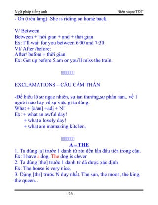 Ngữ pháp tiếng anh Biên soạn:TĐT
- On (trên lưng): She is riding on horse back.
V/ Between
Between + thời gian + and + thời gian
Ex: I’ll wait for you between 6:00 and 7:30
VI/ After /before:
After/ before + thời gian
Ex: Get up before 5.am or you’ll miss the train.
ccccccc
EXCLAMATIONS – CÂU CẢM THÁN
-Để biểu lộ sự ngạc nhiên, sự tán thưởng,sự phàn nàn.. về 1
người nào hay về sự việc gì ta dùng:
What + [a/an] +adj + N!
Ex: + what an awful day!
+ what a lovely day!
+ what am mamazing kitchen.
ccccccc
A – THE
1. Ta dùng [a] trước 1 danh từ nói đến lần đầu tiên trong câu.
Ex: I have a dog. The dog is clever
2. Ta dùng [the] trước 1 danh từ đã được xác định.
Ex: The house is very nice.
3. Dùng [the] trước N duy nhất. The sun, the moon, the king,
the queen…
- 26 -
 