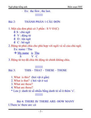 Ngữ pháp tiếng anh Biên soạn:TĐT
⋅ Ex: the first , the last.

Bài 2: THÀNH PHẦN 1 CÂU ĐƠN
1.Một câu đơn phải có 3 phần : S V O/(C)
ě S : chủ ngữ
ě V : động từ
ě O : tân ngữ
ě C : bổ ngữ
2.Động từ phải chia cho phù hợp với ngôi và số của chủ ngữ.
Ex: name / Thu
 My name is Thu
S V C
3.Động từ trợ đã chia thì động từ chính không chia.

Bài 3: THIS – THAT – THESE – THOSE
1.What is this? (hỏi vật ở gần)
2.What is that? ( hỏi vật ở xa)
3.What are these?
4.What are those?
* Lưu ý: danh từ số nhiều bằng danh từ số ít thêm ‘s’.

Bài 4: THERE IS/ THERE ARE- HOW MANY
I.There is/ there are: có
- 3 -
 