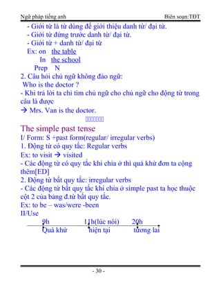 Ngữ pháp tiếng anh Biên soạn:TĐT
- Giới từ là từ dùng để giới thiệu danh từ/ đại từ.
- Giới từ đứng trước danh từ/ đại từ.
- Giới từ + danh từ/ đại từ
Ex: on the table
In the school
Prep N
2. Câu hỏi chủ ngữ không đảo ngữ:
Who is the doctor ?
- Khi trả lời ta chỉ tìm chủ ngữ cho chủ ngữ cho động từ trong
câu là được
 Mrs. Van is the doctor.
ccccccc
The simple past tense
I/ Form: S +past form(regular/ irregular verbs)
1. Động từ có quy tắc: Regular verbs
Ex: to visit  visited
- Các động từ có quy tắc khi chia ở thì quá khứ đơn ta cộng
thêm[ED]
2. Động từ bất quy tắc: irregular verbs
- Các động từ bất quy tắc khi chia ở simple past ta học thuộc
cột 2 của bảng đ.từ bất quy tắc.
Ex: to be – was/were -been
II/Use
9h 11h(lúc nói) 20h
Quá khứ hiện tại tương lai
- 30 -
 
