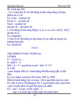 Ngữ pháp tiếng anh Biên soạn:TĐT
III. Cách đọc ED
- Có 3 cách đọc là /Id/ khi động từ tận cùng bằng t,d hoặc
phiên âm /t/,/d/.
Ex: want – wanted /Id/
Invite /t/ – invited /Id/
Need – needed /Id/
Decide /d/ – decided /Id/
2. Các động từ tận cùng bằng f, k, p, s, se, ce/s/, ch/t∫/, sh/∫/,
gh đọc là /t/.
Ex: stopped/t/
3. Đọc là /d/ khi động từ tận cùng có các mẫu tự ngoài các
trường hợp trên.
Ex: cleaner/d/
ccccccc
THE SIMPLE PAST TENSE (tt)
I.FORM
S + V(ed/v2)+…
S+ didn’t + V
Did + S + V / questions word + did+ S +V?
II. USE
- past simple diễn tả 1 hành động bắt đầu trong QK và kết
thúc.
Ex: my father wored in HN from 1995 to 1998
Diễn tả hành động xãy ra trong 1 thì ở quá khứ (nay ko còn)
Ex: She lived in Washington for 5 years before she came here
- past simple phải có ngữ thời gian xác định
Ex: - last + (years, week, night…)
- ago ( a week ago/ today ago/ ten years ago)
- 32 -
 