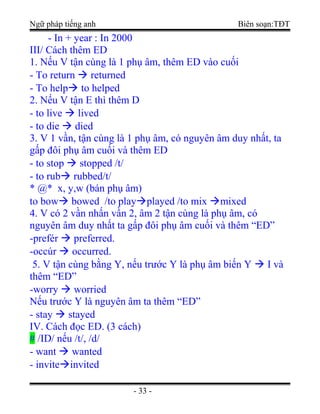 Ngữ pháp tiếng anh Biên soạn:TĐT
- In + year : In 2000
III/ Cách thêm ED
1. Nếu V tận cùng là 1 phụ âm, thêm ED vào cuối
- To return  returned
- To help to helped
2. Nếu V tận E thì thêm D
- to live  lived
- to die  died
3. V 1 vần, tận cùng là 1 phụ âm, có nguyên âm duy nhất, ta
gấp đôi phụ âm cuối và thêm ED
- to stop  stopped /t/
- to rub rubbed/t/
* @* x, y,w (bán phụ âm)
to bow bowed /to playplayed /to mix mixed
4. V có 2 vần nhấn vần 2, âm 2 tận cùng là phụ âm, có
nguyên âm duy nhất ta gấp đôi phụ âm cuối và thêm “ED”
-prefér  preferred.
-occúr  occurred.
5. V tận cùng bằng Y, nếu trước Y là phụ âm biến Y  I và
thêm “ED”
-worry  worried
Nếu trước Y là nguyên âm ta thêm “ED”
- stay  stayed
IV. Cách đọc ED. (3 cách)
# /ID/ nếu /t/, /d/
- want  wanted
- inviteinvited
- 33 -
 