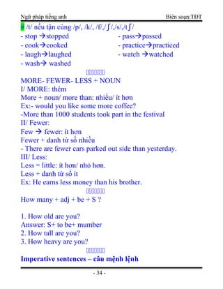 Ngữ pháp tiếng anh Biên soạn:TĐT
# /t/ nếu tận cùng /p/, /k/, /f/,/∫/,/s/,/t∫/
- stop stopped
- cookcooked
- laughlaughed
- wash washed
- passpassed
- practicepracticed
- watch watched
ccccccc
MORE- FEWER- LESS + NOUN
I/ MORE: thêm
More + noun/ more than: nhiều/ ít hơn
Ex:- would you like some more coffee?
-More than 1000 students took part in the festival
II/ Fewer:
Few  fewer: ít hơn
Fewer + danh từ số nhiều
- There are fewer cars parked out side than yesterday.
III/ Less:
Less = little: ít hơn/ nhỏ hơn.
Less + danh từ số ít
Ex: He earns less money than his brother.
ccccccc
How many + adj + be + S ?
1. How old are you?
Answer: S+ to be+ mumber
2. How tall are you?
3. How heavy are you?
ccccccc
Imperative sentences – câu mệnh lệnh
- 34 -
 