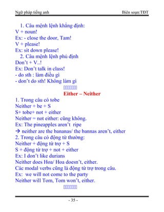 Ngữ pháp tiếng anh Biên soạn:TĐT
1. Câu mệnh lệnh khẳng định:
V + noun!
Ex: - close the door, Tam!
V + please!
Ex: sit down please!
2. Câu mệnh lệnh phủ định
Don’t + V..!
Ex: Don’t talk in class!
- do sth : làm điều gì
- don’t do sth! Không làm gì
ccccccc
Either – Neither
1. Trong câu có tobe
Neither + be + S
S+ tobe+ not + either
Neither = not either: cũng không.
Ex: The pineapples aren’t ripe
 neither are the bananas/ the bannas aren’t, either
2. Trong câu có động từ thường:
Neither + động từ trợ + S
S + động từ trợ + not + either
Ex: I don’t like durians
Neither does Hoa/ Hoa doesn’t, either.
Các modal verbs cũng là động từ trợ trong câu.
Ex: we will not come to the party
Neither will Tom, Tom won’t, either.
ccccccc
- 35 -
 