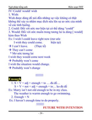 Ngữ pháp tiếng anh Biên soạn:TĐT
IV/ Could/ would/ wish
1. Wish:
Wish được dùng để nói đến những sự việc không có thật
không thể xảy ra nhằm mục đích nêu lên sự ao ước của mình
về các tình huống.
2. Could: Đối với ước mơ hiện tại có thể dùng “could”
3. Would: Đối với ước muốn trong tương lai ta dùng [ would]
kèm theo Wish
Ex: I wish I could leave right now (mơ ước
I wish they could come. hiện tại)
 I can’t leave. (Thực tế)
 They can’t come
* Mơ ước tương lai
I wish they would come next week
 Probably won’t come
I wish the situation would change.
 Probably won’t change
ccccccc
Enough
1. S + V + adj + enough + to … đủ để…
S + V + not + adj + enough + to… ko đủ để
Ex: Marry isn’t not old enough to be in my class.
The weather is warrm enough to go swimming.
2. Enough + N
Ex: I haven’t enough time to do properly.
ccccccc
FUTURE WITH INTENTION
- 39 -
 