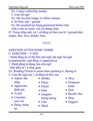 Ngữ pháp tiếng anh Biên soạn:TĐT
Ex: I enjoy collecting stamps
3. Làm bổ ngữ
Ex: My favorite hoppy is collect stamps
4. Sở hữu/ adj + gerund
Ex: He rerented my being promoted before him
Anh ta ấm ức trước việc tôi thăng chức.
II/ Trong tiếng anh có 1 số động từ theo sau là 1 gerund như:
empty, like, love, dislike, hate.
ccccccc
GERUNDS AFTER SOME VERBS
I/ GERUNDS + V-ING
- Danh động từ có thể làm chủ ngữ, tân ngữ, bổ ngữ
(complement), ngữ đồng vị (appositive).
1. Danh động từ dùng làm chủ ngữ
- Khi diễn tả 1 ý tổng quát.
Ex: Reading French is easier than speaking it. Seeing is.
2. Làm tân ngữ của 1 số động từ theo sau.
• Admit: thừ
nhận
• Appriciate:
đánh giá
• Avoid
• Consider:
xem xét
• Delay: hoãn
lại
• Dislike
• Enjoy
• Finish
• Hate
• Imagine:
tưởng tượng
• Like
• Mind
• Miss
• Postpone:
hoãn
• Quit
• Recall: nhớ
• Stop
• Suggest
- 43 -
 