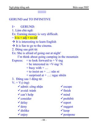 Ngữ pháp tiếng anh Biên soạn:TĐT
ccccccc
GERUND and TO INFINITIVE
I> GERUND:
1. Làm chủ ngữ:
Ex: Earning money is very difficult.
= It is + adj + to-inf
 It is interesting to learn English
 It is fun to go to the cinema.
2. Đứng sau giới từ:
Ex: She is afraid of going out at night’
I’m think about going camping in the mountain
Express: + to look forward to + V-ing
+ be interested in +V-ing/ N
+ busy with + …
+ to insist on + …: năn nỉ
+ surprised at + …: ngạc nhiên
3. Đứng sau 1 động từ:
V1 + V2(-ing)
admit: công nhận
avoid: tránh
can’t help
consider
delay
deny
dislike
enjoy
escape
finish
mind
prohibit
report
suggest
keep
postpone
- 44 -
 