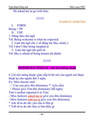 Ngữ pháp tiếng anh Biên soạn:TĐT
He asked me to go with him.
ccccccc
PASSIVE GERUND
I. FORM
Being + PP
II. USE
1. Dùng làm chủ ngữ
Vd: Being welcome is what he expected.
2. Làm tân ngữ cho 1 số động từ( like, mind..)
Vd: I don’t like being laughed at
3. Làm tân ngữ cho giới từ
Vd: She is afraid of being beaten (bị đánh)
ccccccc
REPORTED SPEECH – lời nói tường thuật
I/ Lời nói tường thuật/ gián tiếp là lời nói của người nói được
thuật lại cho người thứ 3 nghe.
Ex: Miss Jacson said:
- “ Can you give this distionary ?” (yêu cầu)
-‘ Please give Tim this distionary’(đề nghị)
Tim’s mother reported it to Tim:
- Miss Jackson asked me to give you this distionary
- Miss Jackson told me to give you this distionary
* Ask sb to do sth: yêu cầu ai làm gì
* Tell sb to do sth: bảo ai làm điều gì
- 46 -
 