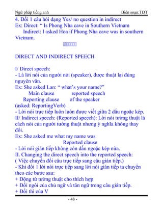 Ngữ pháp tiếng anh Biên soạn:TĐT
4. Đổi 1 câu hỏi dạng Yes/ no question in indirect
Ex: Direct: “ Is Phong Nha cave in Southern Vietnam
Indirect: I asked Hoa if Phong Nha cave was in southern
Vietnam.
ccccccc
DIRECT AND INDIRECT SPEECH
I/ Direct speech:
- Là lời nói của người nói (speaker), được thuật lại đúng
nguyên văn.
Ex: She asked Lan: “ what’s your name?”
Main clause reported speech
Reporting clause of the speaker
(asked: ReportingVerb)
- Lời nói trực tiếp luôn luôn được viết giữa 2 dấu ngoặc kép.
II/ Indirect speech: (Reported speech): Lời nói tường thuật là
cách nói của người tường thuật nhưng ý nghĩa không thay
đổi.
Ex: She asked me what my name was
Reported clause
- Lời nói gián tiếp không còn dấu ngoặc kép nữa.
II. Changing the direct speech into the reported speech:
( Việc chuyển đổi câu trực tiếp sang câu gián tiếp.)
- Khi đổi 1 lời nói trực tiếp sang lời nói gián tiếp ta chuyển
theo các bước sau:
+ Động từ tường thuật cho thích hợp
+ Đổi ngôi của chủ ngữ và tân ngữ trong câu gián tiếp.
+ Đổi thì của V
- 48 -
 