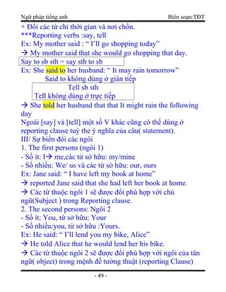 Ngữ pháp tiếng anh Biên soạn:TĐT
+ Đổi các từ chỉ thời gian và nơi chốn.
***Reporting verbs :say, tell
Ex: My mother said : “ I’ll go shopping today”
 My mother said that she would go shopping that day.
Say to sb sth = say sth to sb
Ex: She said to her husband: “ It may rain tomorrow”
Said to không dùng ở gián tiếp
Tell sb sth
Tell không dùng ở trực tiếp
 She told her husband that that It might rain the following
day
Ngoài [say] và [tell] một số V khác cũng có thể dùng ở
reporting clause tuỳ the ý nghĩa của câu( statement).
III/ Sự biến đổi các ngôi
1. The first persons (ngôi 1)
- Số ít: I me,các từ sở hữu: my/mine
- Số nhiều: We/ us và các từ sở hữu: our, ours
Ex: Jane said: “ I have left my book at home”
 reported Jane said that she had left her book at home.
 Các từ thuộc ngôi 1 sẽ được đổi phù hợp với chủ
ngữ(Subject ) trong Reporting clause.
2. The second persons: Ngôi 2
- Số ít: You, từ sở hữu: Your
- Số nhiều:you, từ sở hữu :Yours.
Ex: He said: “ I’ll lend you my bike, Alice”
 He told Alice that he would lend her his bike.
 Các từ thuộc ngôi 2 sẽ được đổi phù hợp với ngôi của tân
ngữ( object) trong mệnh đề tường thuật (reporting Clause)
- 49 -
 