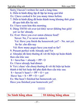 Ngữ pháp tiếng anh Biên soạn:TĐT
Sorry I haven’t written for such a long time.
6. Diễn tả hành động lặp đi lặp lại trong quá khứ
Ex: I have cooked it for you many times before.
7. Diễn tả hành động đã hoàn thành trong khoảng thời gian
đã qua tính đến lúc nói.
Ex: I have seen him this morning.
8. Dùng THTH với ever (có khi)/ never (không bao giờ)/
yet/ so far/ already.
Ex: Ever: Have you ever eaten chinese food?
Never: No, I’ve never eaten it.
Yet: Have you finish the housework yet? – No. not yet.
So far: cho đến nay
Vd: How many pages have you read so far?
9. Present perfect with Already and Yet
a/ Already( đã làm) thường đi với thì hiện tại hoàn thành
theo cấu trúc sau:
S + have/has + already + PP+ O
Ex: I have already had dinner.
b/ Yet ( chưa/ vẫn chưa) thường đi với thì hiện tại hoàn
thành ở thể hỏi hoặc thể phủ định theo cấu trúc sau:
S + haven’t/ hasn’t + PP + O + yet
Have/ has + S + PP + O + yet?
Ex: She hasn’t finished her homework yet.
Have you finished your homework yet?

So Sánh bằng nhau SS không bằng nhau
- 57 -
 