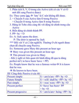 Ngữ pháp tiếng anh Biên soạn:TĐT
1. Phân tích S, V, O trong câu Active (chỉ có các V có O
mới đổi sang Passive được)
Ex: They came late  ‘late’ là C nên không đổi được.
2. + Chuyển S của Active làm O trong Passive
+ Chuyển O trong Active làm S trong Passive
3. Động từ Tobe chia cùng thì với động từ chính trong câu
Active
4. Biến động từ chính thành PP.
5. PP+ by + O
Ex: A: Jack opens the door.
P: The door is opened by Jack
*** Đối với V có 2 tân ngữ(O). Thường O chỉ người được
chọn để chuyển sang Passive.
Ex: Someone gave Mary this present an hour ago
 Mary was given this present an hour ago
 This present was given to Mary
- Khi ý nghĩ có liên quan tới hành động đã qua ta dùng
perfect-inf ( to have been/ have + PP)
Ex: People know that he was a famous writer It is know
that he was.
 He known to have been.
III/ Công thức Passive ở các thì :
Present simple S + am/is/are +PP+ by +O
Future Simple S + will/ shall be +PP+ by +O
Past simple S + was/ were +PP+ by +O
Present perfect S +have/ has been+ PP
+ by +O
Present progessive S + am/is/are+ being +PP+ by
- 61 -
 