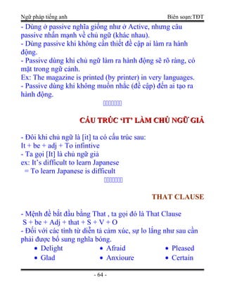 Ngữ pháp tiếng anh Biên soạn:TĐT
- Dùng ở passive nghĩa giống như ở Active, nhưng câu
passive nhấn mạnh về chủ ngữ (khác nhau).
- Dùng passive khi không cần thiết đề cập ai làm ra hành
động.
- Passive dùng khi chủ ngữ làm ra hành động sẽ rõ ràng, có
mặt trong ngữ cảnh.
Ex: The magazine is printed (by printer) in very languages.
- Passive dùng khi không muốn nhắc (đề cập) đến ai tạo ra
hành động.

CẤU TRÚC ‘IT’ LÀM CHỦ NGỮ GIẢCẤU TRÚC ‘IT’ LÀM CHỦ NGỮ GIẢ
- Đôi khi chủ ngữ là [it] ta có cấu trúc sau:
It + be + adj + To infintive
- Ta gọi [It] là chủ ngữ giả
ex: It’s difficult to learn Japanese
= To learn Japanese is difficult

THAT CLAUSETHAT CLAUSE
- Mệnh đề bắt đầu bằng That , ta gọi đó là That Clause
S + be + Adj + that + S + V + O
- Đối với các tính từ diễn tả cảm xúc, sự lo lắng như sau cần
phải được bổ sung nghĩa bóng.
• Delight
• Glad
• Afraid
• Anxioure
• Pleased
• Certain
- 64 -
 
