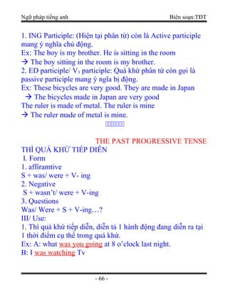 Ngữ pháp tiếng anh Biên soạn:TĐT
1. ING Participle: (Hiện tại phân từ) còn là Active participle
mang ý nghĩa chủ động.
Ex: The boy is my brother. He is sitting in the room
 The boy sitting in the room is my brother.
2. ED participle/ V3 participle: Quá khứ phân từ còn gọi là
passive participle mang ý ngĩa bị động.
Ex: These bicycles are very good. They are made in Japan
 The bicycles made in Japan are very good
The ruler is made of metal. The ruler is mine
 The ruler made of metal is mine.

THE PAST PROGRESSIVE TENSE
THÌ QUÁ KHỨ TIẾP DIỄN
I. Form
1. affiramtive
S + was/ were + V- ing
2. Negative
S + wasn’t/ were + V-ing
3. Questions
Was/ Were + S + V-ing…?
III/ Use:
1. Thì quá khứ tiếp diễn, diễn tả 1 hành động đang diễn ra tại
1 thời điểm cụ thể trong quá khứ.
Ex: A: what was you going at 8 o’clock last night.
B: I was watching Tv
- 66 -
 