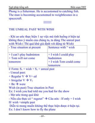 Ngữ pháp tiếng anh Biên soạn:TĐT
Phong is a fisherman. He is accustomed to catching fish.
The man is becoming accustomed to weightlessnes in a
spacecraft.

THE UNREAL PAST WITH WISH
- Khi ao ước thực hiện 1 sự việc mà tình huống ở hiện tại
không theo ý muốn của chúng ta, ta dùng The unreal past
with Wish ( Thì quá khứ giả định với động từ Wish)
- True situation at present Sentence with “ wish
+ I can’t play badminton
+ Tom will not come
tomorrow
+ I wish I could play
badminton
+ I wish Tom could come
tomorrow
I/ Form: S1 + wish + S2 + unreal past
- Unreal past:
+ Regular V  V+ ed
+ Irregelar V  V2
+ Be  were
Wish (in past) True situation in Past
Ex: I wish you had told me you had for the show
- Mơ ước trong quá khứ
- Nếu câu thực có “ regeret”  Câu ước : If only = I wish
II/ wish +simple past
Diễn tả mong muốn không thể thực hiện được ở hiện tại.
Ex: I don’t know how to fly the plane
- 69 -
 