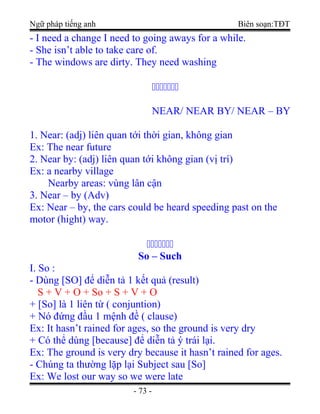 Ngữ pháp tiếng anh Biên soạn:TĐT
- I need a change I need to going aways for a while.
- She isn’t able to take care of.
- The windows are dirty. They need washing

NEAR/ NEAR BY/ NEAR – BY
1. Near: (adj) liên quan tới thời gian, không gian
Ex: The near future
2. Near by: (adj) liên quan tới không gian (vị trí)
Ex: a nearby village
Nearby areas: vùng lân cận
3. Near – by (Adv)
Ex: Near – by, the cars could be heard speeding past on the
motor (hight) way.

So – Such
I. So :
- Dùng [SO] để diễn tả 1 kết quả (result)
S + V + O + So + S + V + O
+ [So] là 1 liên từ ( conjuntion)
+ Nó đứng đầu 1 mệnh đề ( clause)
Ex: It hasn’t rained for ages, so the ground is very dry
+ Có thể dùng [because] để diễn tả ý trái lại.
Ex: The ground is very dry because it hasn’t rained for ages.
- Chúng ta thường lặp lại Subject sau [So]
Ex: We lost our way so we were late
- 73 -
 