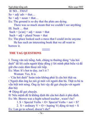 Ngữ pháp tiếng anh Biên soạn:TĐT
II/ SO…THAT
So + adj/ adv + that…
So + adj + noun + that…
Ex: The ground is so dry that the plats are dying.
There was so much steam that we couldn’t see anything
III. Such … that
Such + [a/an] + adj + noun + that
Such + adj + plural Noun + that
Ex: The place looked such a mess that I could invite anyone
He has such an interesting book that we all want to
borrow it.

THE TAG QUESTIONSTHE TAG QUESTIONS
I. Trong văn nói tiếng Anh, chúng ta thường dùng “câu hỏi
đuôi” để lôi cuốn người khác đồng ý lời mình phát biểu và để
giữ cho cuộc đàm thoại nối tiếp.
Ex: Man: It’s hot to day, isn’t it ?
Woman: Yes, It is
- ‘Câu hỏi đuôi” hoàn toàn không phải là câu hỏi thật sự.
( Người đàn ông ko nói gì mới với người đàn bà. Thật ra bà ta
vẫn biết trời nóng. Ông ấy hỏi vậy để gợi chuyện với người
đàn bà)
 Dùng để gợi chuyện.
II/ Nếu mệnh đề là khẳng định thì câu hỏi đuôi ở phủ định.
Ex: Mr. Brown was a hight school teacher , wasn’t he?
1.S + Special Verbs + O+ Special Verbs + not + S?
2. S + ordinary V + O + heping V( động từ trợ) + S
Ex: Lan go to school, doesn’t she?
- 74 -
 