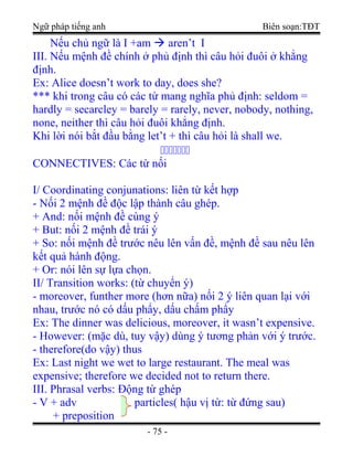 Ngữ pháp tiếng anh Biên soạn:TĐT
Nếu chủ ngữ là I +am  aren’t I
III. Nếu mệnh đề chính ở phủ định thì câu hỏi đuôi ở khẳng
định.
Ex: Alice doesn’t work to day, does she?
*** khi trong câu có các từ mang nghĩa phủ định: seldom =
hardly = secarcley = barely = rarely, never, nobody, nothing,
none, neither thì câu hỏi đuôi khẳng định.
Khi lời nói bắt đầu bằng let’t + thì câu hỏi là shall we.

CONNECTIVES: Các từ nối
I/ Coordinating conjunations: liên từ kết hợp
- Nối 2 mệnh đề độc lập thành câu ghép.
+ And: nối mệnh đề cùng ý
+ But: nối 2 mệnh đề trái ý
+ So: nối mệnh đề trước nêu lên vấn đề, mệnh đề sau nêu lên
kết quả hành động.
+ Or: nói lên sự lựa chọn.
II/ Transition works: (từ chuyển ý)
- moreover, funther more (hơn nữa) nối 2 ý liên quan lại với
nhau, trước nó có dấu phẩy, dấu chấm phẩy
Ex: The dinner was delicious, moreover, it wasn’t expensive.
- However: (mặc dù, tuy vậy) dùng ý tương phản với ý trước.
- therefore(do vậy) thus
Ex: Last night we wet to large restaurant. The meal was
expensive; therefore we decided not to return there.
III. Phrasal verbs: Động từ ghép
- V + adv particles( hậu vị từ: từ đứng sau)
+ preposition
- 75 -
 