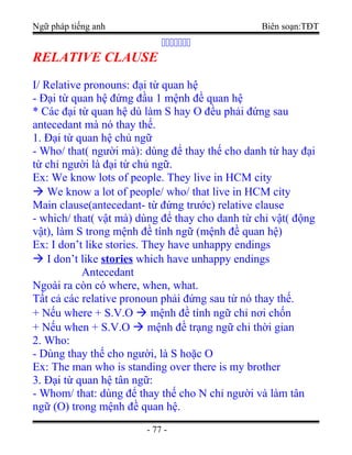 Ngữ pháp tiếng anh Biên soạn:TĐT
ccccccc
RELATIVE CLAUSE
I/ Relative pronouns: đại từ quan hệ
- Đại từ quan hệ đứng đầu 1 mệnh đề quan hệ
* Các đại từ quan hệ dù làm S hay O đều phải đứng sau
antecedant mà nó thay thế.
1. Đại từ quan hệ chủ ngữ
- Who/ that( người mà): dùng để thay thế cho danh từ hay đại
từ chỉ người là đại từ chủ ngữ.
Ex: We know lots of people. They live in HCM city
 We know a lot of people/ who/ that live in HCM city
Main clause(antecedant- từ đứng trước) relative clause
- which/ that( vật mà) dùng để thay cho danh từ chỉ vật( động
vật), làm S trong mệnh đề tính ngữ (mệnh đề quan hệ)
Ex: I don’t like stories. They have unhappy endings
 I don’t like stories which have unhappy endings
Antecedant
Ngoài ra còn có where, when, what.
Tất cả các relative pronoun phải đứng sau từ nó thay thế.
+ Nếu where + S.V.O  mệnh đề tính ngữ chỉ nơi chốn
+ Nếu when + S.V.O  mệnh đề trạng ngữ chỉ thời gian
2. Who:
- Dùng thay thế cho người, là S hoặc O
Ex: The man who is standing over there is my brother
3. Đại từ quan hệ tân ngữ:
- Whom/ that: dùng để thay thế cho N chỉ người và làm tân
ngữ (O) trong mệnh đề quan hệ.
- 77 -
 