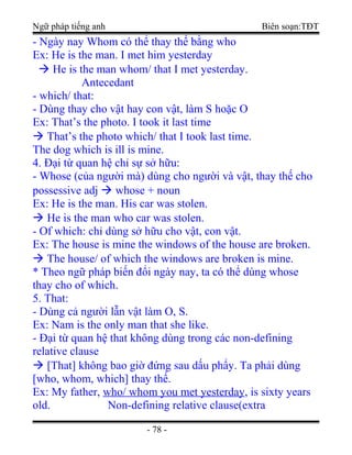Ngữ pháp tiếng anh Biên soạn:TĐT
- Ngày nay Whom có thể thay thế bằng who
Ex: He is the man. I met him yesterday
 He is the man whom/ that I met yesterday.
Antecedant
- which/ that:
- Dùng thay cho vật hay con vật, làm S hoặc O
Ex: That’s the photo. I took it last time
 That’s the photo which/ that I took last time.
The dog which is ill is mine.
4. Đại từ quan hệ chỉ sự sở hữu:
- Whose (của người mà) dùng cho người và vật, thay thế cho
possessive adj  whose + noun
Ex: He is the man. His car was stolen.
 He is the man who car was stolen.
- Of which: chỉ dùng sở hữu cho vật, con vật.
Ex: The house is mine the windows of the house are broken.
 The house/ of which the windows are broken is mine.
* Theo ngữ pháp biến đổi ngày nay, ta có thể dùng whose
thay cho of which.
5. That:
- Dùng cả người lẫn vật làm O, S.
Ex: Nam is the only man that she like.
- Đại từ quan hệ that không dùng trong các non-defining
relative clause
 [That] không bao giờ đứng sau dấu phẩy. Ta phải dùng
[who, whom, which] thay thế.
Ex: My father, who/ whom you met yesterday, is sixty years
old. Non-defining relative clause(extra
- 78 -
 