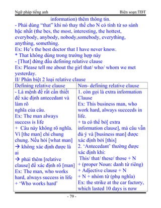 Ngữ pháp tiếng anh Biên soạn:TĐT
information) thêm thông tin.
- Phải dùng “that” khi nó thay thế cho N có tính từ so sánh
bậc nhất (the bes, the most, interesting, the hottest,
everybody, anybody, nobody,somebody, everything,
anything, something.
Ex: He’s the best doctor that I have never know.
* That không dùng trong trường hợp này
- [That] đứng đầu defining relative clause
Ex: Please tell me about the girl that/ who/ whom we met
yesterday.
II/ Phân biệt 2 loại relative clause
Defining relative clause Non- defining relative clause
- Là mệnh đề rất cần thiết
để xác định antecedant và
làm rõ
nghĩa của câu.
Ex: The man always
success is life
+ Câu này không rõ nghĩa.
Vì [the man] chỉ chung
chung. Nếu hỏi [what man]
 không xác định được là
ai
 phải thêm [relative
clause] để xác định rõ [man]
Ex: The man, who works
hard, always success in life
+ ‘Who works hard’
1. còn gọi là extra information
Clause
Ex: This business man, who
work hard, always succeeds in
life.
+ ta có thể bỏ[ extra
information clause], mà câu vẫn
đủ ý và [business man] được
xác định bởi [this]
2. ‘Antecedant’ thường được
xác định khi:
This/ that/ these/ those + N
+ (proper Noun: danh từ riêng)
+ Adjective clause + N
+ N + nhóm từ (phụ nghĩa)
Ex: the strike at the car factory,
which lasted 10 days is now
- 79 -
 
