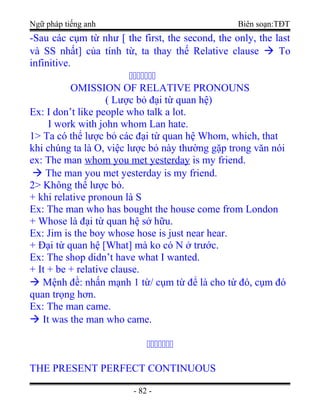 Ngữ pháp tiếng anh Biên soạn:TĐT
-Sau các cụm từ như [ the first, the second, the only, the last
và SS nhất] của tính từ, ta thay thế Relative clause  To
infinitive.
ccccccc
OMISSION OF RELATIVE PRONOUNS
( Lược bỏ đại từ quan hệ)
Ex: I don’t like people who talk a lot.
I work with john whom Lan hate.
1> Ta có thể lược bỏ các đại từ quan hệ Whom, which, that
khi chúng ta là O, việc lược bỏ này thường gặp trong văn nói
ex: The man whom you met yesterday is my friend.
 The man you met yesterday is my friend.
2> Không thể lược bỏ.
+ khi relative pronoun là S
Ex: The man who has bought the house come from London
+ Whose là đại từ quan hệ sở hữu.
Ex: Jim is the boy whose hose is just near hear.
+ Đại từ quan hệ [What] mà ko có N ở trước.
Ex: The shop didn’t have what I wanted.
+ It + be + relative clause.
 Mệnh đề: nhấn mạnh 1 từ/ cụm từ để là cho từ đó, cụm đó
quan trọng hơn.
Ex: The man came.
 It was the man who came.
ccccccc
THE PRESENT PERFECT CONTINUOUS
- 82 -
 