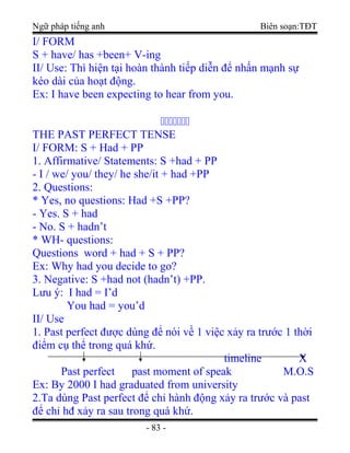 Ngữ pháp tiếng anh Biên soạn:TĐT
I/ FORM
S + have/ has +been+ V-ing
II/ Use: Thì hiện tại hoàn thành tiếp diễn để nhấn mạnh sự
kéo dài của hoạt động.
Ex: I have been expecting to hear from you.
ccccccc
THE PAST PERFECT TENSE
I/ FORM: S + Had + PP
1. Affirmative/ Statements: S +had + PP
- I / we/ you/ they/ he she/it + had +PP
2. Questions:
* Yes, no questions: Had +S +PP?
- Yes. S + had
- No. S + hadn’t
* WH- questions:
Questions word + had + S + PP?
Ex: Why had you decide to go?
3. Negative: S +had not (hadn’t) +PP.
Lưu ý: I had = I’d
You had = you’d
II/ Use
1. Past perfect được dùng để nói về 1 việc xảy ra trước 1 thời
điểm cụ thể trong quá khứ.
timeline X
Past perfect past moment of speak M.O.S
Ex: By 2000 I had graduated from university
2.Ta dùng Past perfect để chỉ hành động xảy ra trước và past
để chỉ hđ xảy ra sau trong quá khứ.
- 83 -
 