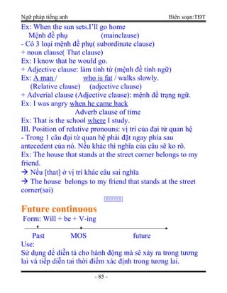 Ngữ pháp tiếng anh Biên soạn:TĐT
Ex: When the sun sets.I’ll go home
Mệnh đề phụ (mainclause)
- Có 3 loại mệnh đề phụ( subordinate clause)
+ noun clause( That clause)
Ex: I know that he would go.
+ Adjective clause: làm tính từ (mệnh đề tính ngữ)
Ex: A man / who is fat / walks slowly.
(Relative clause) (adjective clause)
+ Adverial clause (Adjective clause): mệnh đề trạng ngữ.
Ex: I was angry when he came back
Adverb clause of time
Ex: That is the school where I study.
III. Position of relative pronouns: vị trí của đại từ quan hệ
- Trong 1 câu đại từ quan hệ phải đặt ngay phía sau
antecedent của nó. Nếu khác thì nghĩa của câu sẽ ko rõ.
Ex: The house that stands at the street corner belongs to my
friend.
 Nếu [that] ở vị trí khác câu sai nghĩa
 The house belongs to my friend that stands at the street
corner(sai)
ccccccc
Future continuous
Form: Will + be + V-ing
Past MOS future
Use:
Sử dụng để diễn tả cho hành động mà sẽ xảy ra trong tương
lai và tiếp diễn tai thời điểm xác định trong tương lai.
- 85 -
 