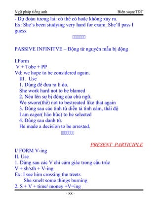 Ngữ pháp tiếng anh Biên soạn:TĐT
- Dự đoán tương lai: có thể có hoặc không xảy ra.
Ex: She’s been studying very hard for exam. She’ll pass I
guess.
ccccccc
PASSIVE INFINITVE – Động từ nguyên mẫu bị động
I.Form
V + Tobe + PP
Vd: we hope to be considered again.
III. Use
1. Dùng để đưa ra lí do.
She work hard not to be blamed
2. Nêu lên sự bị động của chủ ngữ.
We swore(thề) not to bestreated like that again
3. Dùng sau các tính từ diễn tả tình cảm, thái độ
I am eager( háo hức) to be selected
4. Dùng sau danh từ.
He made a decision to be arrested.
ccccccc
PRESENT PARTICIPLE
I/ FORM V-ing
II. Use
1. Dùng sau các V chỉ cảm giác trong cấu trúc
V + sb/sth + V-ing
Ex: I see him crossing the treets
She smelt some things burning
2. S + V + time/ money +V=ing
- 88 -
 