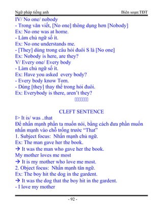 Ngữ pháp tiếng anh Biên soạn:TĐT
IV/ No one/ nobody
- Trong văn viết, [No one] thông dụng hơn [Nobody]
Ex: No one was at home.
- Làm chủ ngữ số ít.
Ex: No one understands me.
- [They] dùng trong câu hỏi đuôi S là [No one]
Ex: Nobody is here, are they?
V/ Every one/ Every body
- Làm chủ ngữ số ít.
Ex: Have you asked every body?
- Every body know Tom.
- Dùng [they] thay thế trong hỏi đuôi.
Ex: Everybody is there, aren’t they?
ccccccc
CLEFT SENTENCE
I> It is/ was ..that
Để nhấn mạnh phần ta muốn nói, bằng cách đưa phần muốn
nhấn mạnh vào chỗ trống trước “That”
1. Subject focus: Nhấn mạnh chủ ngữ.
Ex: The man gave her the book.
 It was the man who gave her the book.
My mother loves me most
 It is my mother who love me most.
2. Object focus: Nhấn mạnh tân ngữ.
Ex: The boy hit the dog in the gardent.
 It was the dog that the boy hit in the gardent.
- I love my mother
- 92 -
 