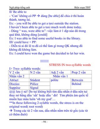 Ngữ pháp tiếng anh Biên soạn:TĐT
II/ Be able to
- ‘Can’ không có PP  dùng [be able] để chia ở thì hoàn
thành, tương lai.
Ex: - you will be able to get a taxi outside the station.
I haven’t been able to get a taxi much work done today.
- Dùng “ was, were able to”: việc làm ở 1 dịp nào đó trong
quá khứ, không dùng [could]
Ex: I was able to find some useful books in the library.
III/ could have + PP:
- Diễn tả ai đó lẽ ra đã có thể làm gì trong QK nhưng đã
không đã không làm.
Ex: I could have won the game but decided to let her win.
ccccccc
STRESS IN two-syllable words
I> Two- syllable words:
V 2 vần N 2 vần Adj 2 vần Prep 2 vần
Nhấn vần 2 Nhấn vần 1
Attŕact Stúdent pólite Betweén
Discúss Pólice Behínd
Suppóse Sígnal
@@ lưu ý nè! Do tui không biết tìm dấu nhấn ở đâu nên tui
thay nó bằng dấu ‘sắt’ hoặc dấu ‘ đó! Tìm phiên âm quốc tế
muốn học máu luôn ‘oh my god’…
**In these following 2-sylable words, the stress is on the
original word( root word)
 Trong các từ 2 vần sau, dấu nhấn nằm trên từ gốc (các từ
có thêm đuôi)
- 94 -
 