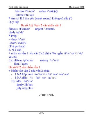 Ngữ pháp tiếng anh Biên soạn:TĐT
bórrow /’b rәυ/ ráther /’raδә(r)/
fóllow /’f llәυ/
* Âm /ә/ là 1 âm yếu (weak sound) không có dấu (‘)
Quy luật
Đa số Adj /Adv 2 vần nhấn vần 1
fámous /f’eImәs/ úrgent /’ә:dzәnt/
réady /re’dI/
* Prep:
- vérry /v’erI/
- éver /’evә(r)/
(Trừ perháps)
3. N 2 vần
+ nhấn và vần 1 nếu vần 2 có chứa NA ngắn /I/ /e/ /ә/ / / /Λ/
và /әυ/
Ex: pláteau /pl’etәυ/ móney /m’ΛnI/
líon /l’aIәn/
Đa số N 2 vần nhấn vần 1
+ Nhấn vào vần 2 nếu vần 2 chứa
• 1 NA kép: /αυ/ /αI/ Iә/ / I/ /eI/ /eә/ /υә/ /εә/
• 1 NA dài: /I:/ /α:/ /з:/ /u/ / :/
Ex: idéa /αI’dIә/
decáy /dI’keI/
july /dzju:lαI/
-THE END-
- 97 -
 