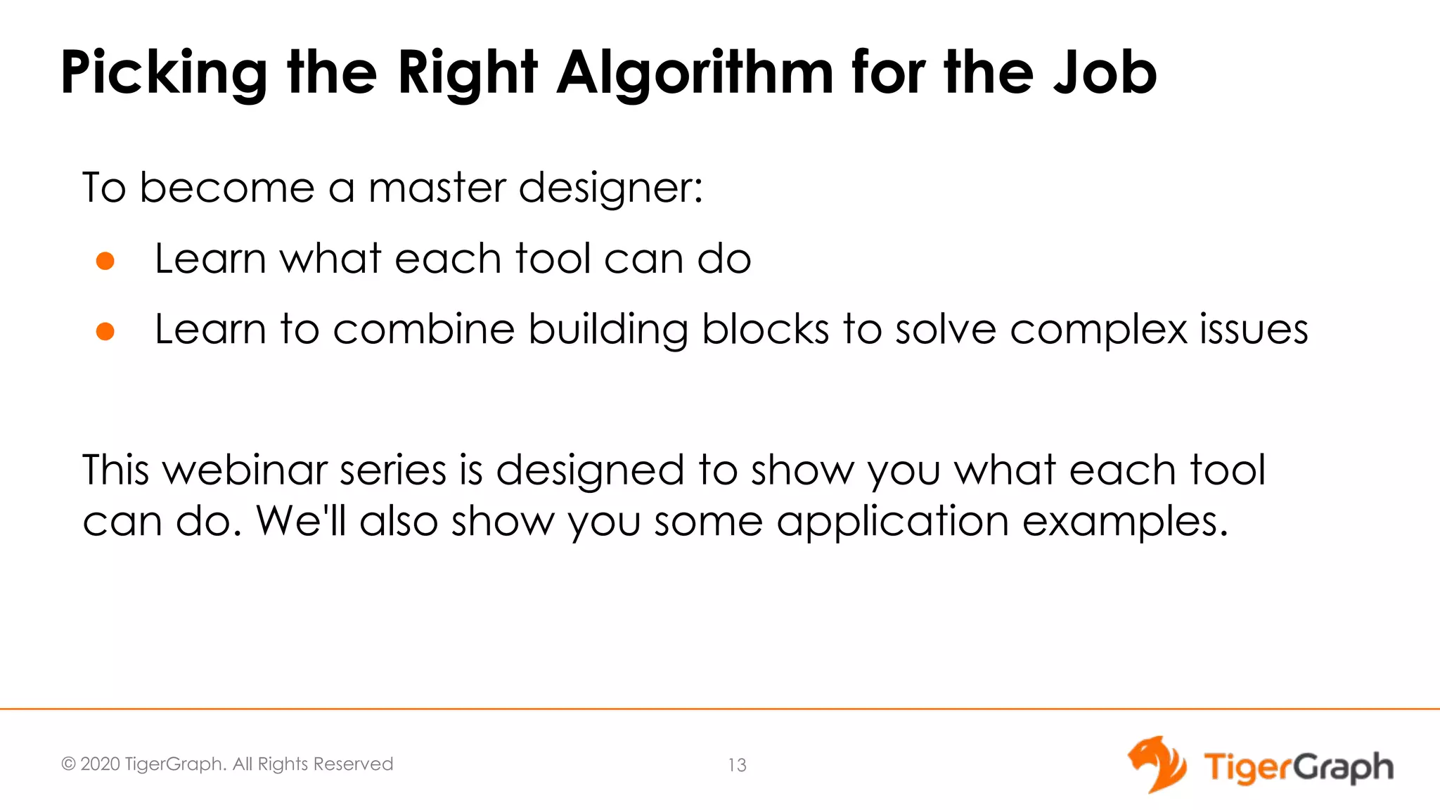 © 2020 TigerGraph. All Rights Reserved Picking the Right Algorithm for the Job To become a master designer: ● Learn what each tool can do ● Learn to combine building blocks to solve complex issues This webinar series is designed to show you what each tool can do. We'll also show you some application examples. 13 