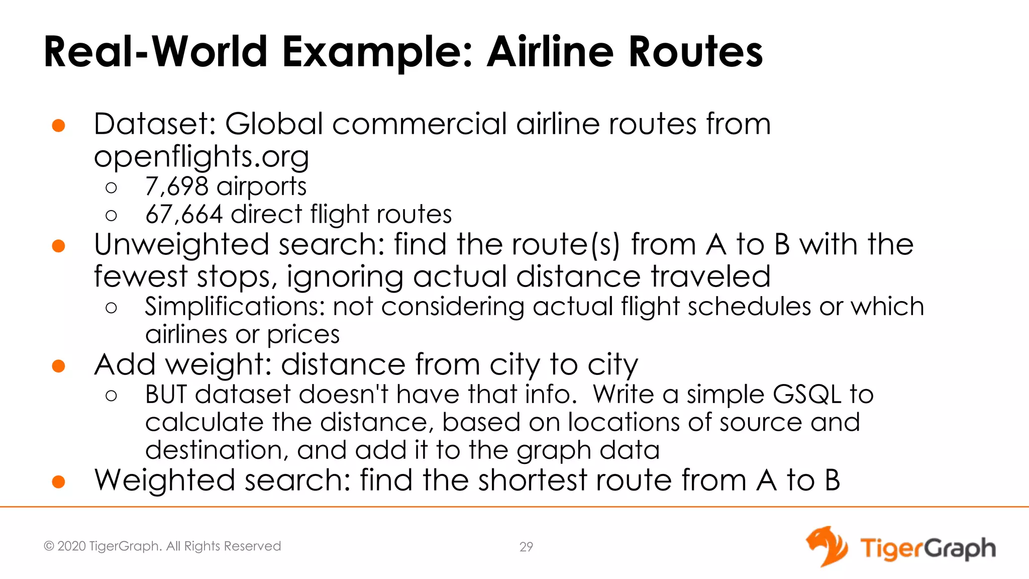 © 2020 TigerGraph. All Rights Reserved Real-World Example: Airline Routes ● Dataset: Global commercial airline routes from openflights.org ○ 7,698 airports ○ 67,664 direct flight routes ● Unweighted search: find the route(s) from A to B with the fewest stops, ignoring actual distance traveled ○ Simplifications: not considering actual flight schedules or which airlines or prices ● Add weight: distance from city to city ○ BUT dataset doesn't have that info. Write a simple GSQL to calculate the distance, based on locations of source and destination, and add it to the graph data ● Weighted search: find the shortest route from A to B 29 