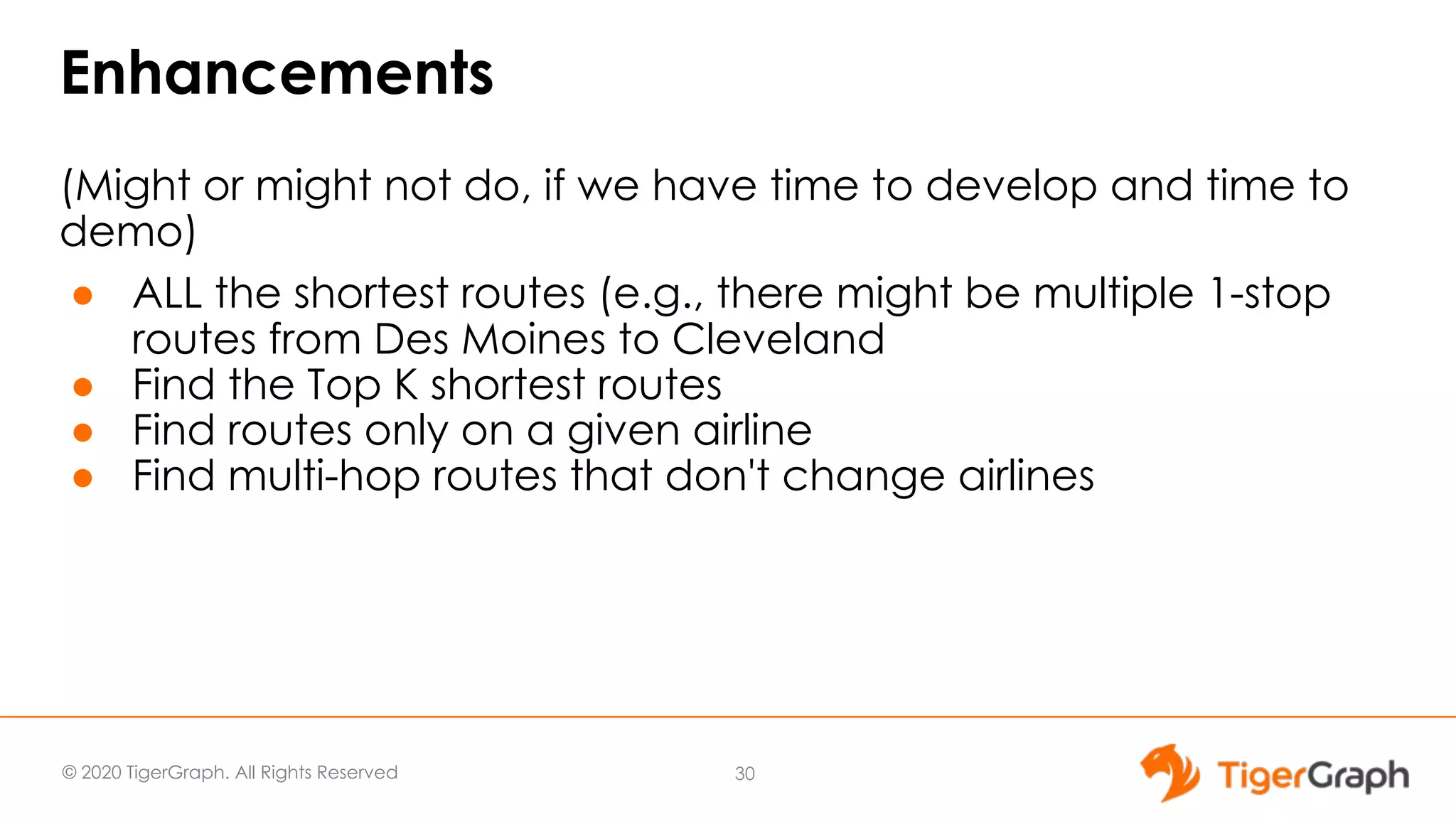 © 2020 TigerGraph. All Rights Reserved Enhancements (Might or might not do, if we have time to develop and time to demo) ● ALL the shortest routes (e.g., there might be multiple 1-stop routes from Des Moines to Cleveland ● Find the Top K shortest routes ● Find routes only on a given airline ● Find multi-hop routes that don't change airlines 30 