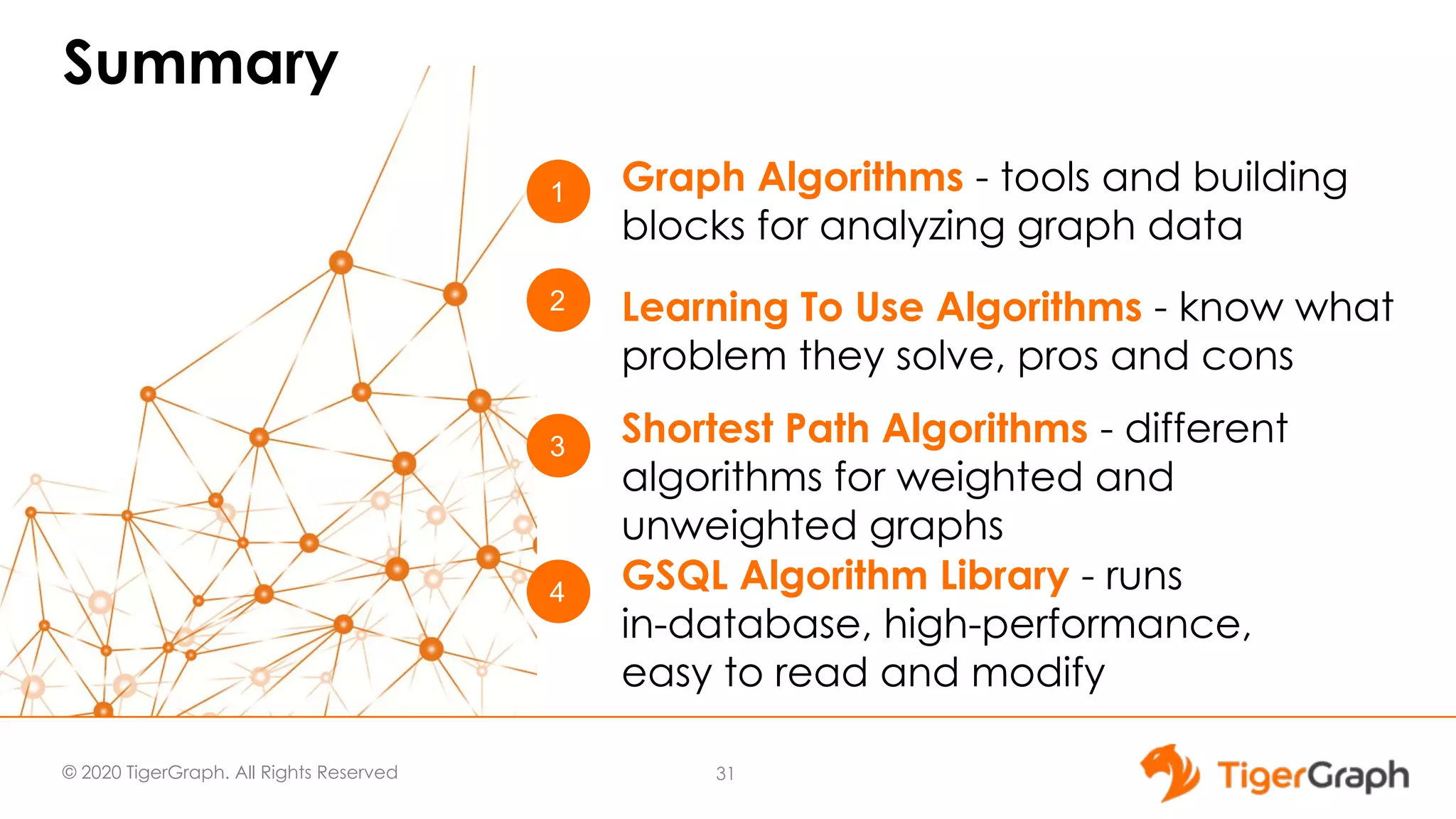© 2020 TigerGraph. All Rights Reserved Summary 31 1 4 3 Graph Algorithms - tools and building blocks for analyzing graph data GSQL Algorithm Library - runs in-database, high-performance, easy to read and modify Shortest Path Algorithms - different algorithms for weighted and unweighted graphs 2 Learning To Use Algorithms - know what problem they solve, pros and cons 